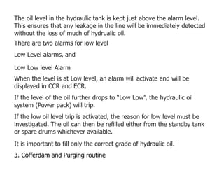 The oil level in the hydraulic tank is kept just above the alarm level.
This ensures that any leakage in the line will be immediately detected
without the loss of much of hydrualic oil.
There are two alarms for low level
Low Level alarms, and
Low Low level Alarm
When the level is at Low level, an alarm will activate and will be
displayed in CCR and ECR.
If the level of the oil further drops to “Low Low”, the hydraulic oil
system (Power pack) will trip.
If the low oil level trip is activated, the reason for low level must be
investigated. The oil can then be refilled either from the standby tank
or spare drums whichever available.
It is important to fill only the correct grade of hydraulic oil.
3. Cofferdam and Purging routine
 