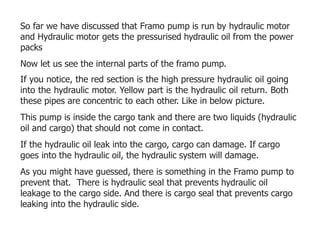 So far we have discussed that Framo pump is run by hydraulic motor
and Hydraulic motor gets the pressurised hydraulic oil from the power
packs
Now let us see the internal parts of the framo pump.
If you notice, the red section is the high pressure hydraulic oil going
into the hydraulic motor. Yellow part is the hydraulic oil return. Both
these pipes are concentric to each other. Like in below picture.
This pump is inside the cargo tank and there are two liquids (hydraulic
oil and cargo) that should not come in contact.
If the hydraulic oil leak into the cargo, cargo can damage. If cargo
goes into the hydraulic oil, the hydraulic system will damage.
As you might have guessed, there is something in the Framo pump to
prevent that. There is hydraulic seal that prevents hydraulic oil
leakage to the cargo side. And there is cargo seal that prevents cargo
leaking into the hydraulic side.
 