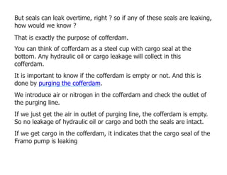 But seals can leak overtime, right ? so if any of these seals are leaking,
how would we know ?
That is exactly the purpose of cofferdam.
You can think of cofferdam as a steel cup with cargo seal at the
bottom. Any hydraulic oil or cargo leakage will collect in this
cofferdam.
It is important to know if the cofferdam is empty or not. And this is
done by purging the cofferdam.
We introduce air or nitrogen in the cofferdam and check the outlet of
the purging line.
If we just get the air in outlet of purging line, the cofferdam is empty.
So no leakage of hydraulic oil or cargo and both the seals are intact.
If we get cargo in the cofferdam, it indicates that the cargo seal of the
Framo pump is leaking
 