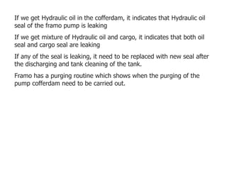 If we get Hydraulic oil in the cofferdam, it indicates that Hydraulic oil
seal of the framo pump is leaking
If we get mixture of Hydraulic oil and cargo, it indicates that both oil
seal and cargo seal are leaking
If any of the seal is leaking, it need to be replaced with new seal after
the discharging and tank cleaning of the tank.
Framo has a purging routine which shows when the purging of the
pump cofferdam need to be carried out.
 