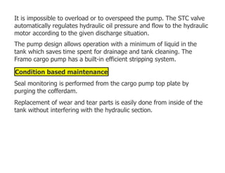 It is impossible to overload or to overspeed the pump. The STC valve
automatically regulates hydraulic oil pressure and flow to the hydraulic
motor according to the given discharge situation.
The pump design allows operation with a minimum of liquid in the
tank which saves time spent for drainage and tank cleaning. The
Framo cargo pump has a built-in efficient stripping system.
Condition based maintenance
Seal monitoring is performed from the cargo pump top plate by
purging the cofferdam.
Replacement of wear and tear parts is easily done from inside of the
tank without interfering with the hydraulic section.
 