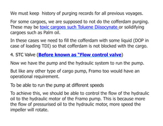 We must keep history of purging records for all previous voyages.
For some cargoes, we are supposed to not do the cofferdam purging.
These may be toxic cargoes such Toluene Diisocynate or solidifying
cargoes such as Palm oil.
In these cases we need to fill the cofferdam with some liquid (DOP in
case of loading TDI) so that cofferdam is not blocked with the cargo.
4. STC Valve (Before known as “Flow control valve)
Now we have the pump and the hydraulic system to run the pump.
But like any other type of cargo pump, Framo too would have an
operational requirement.
To be able to run the pump at different speeds
To achieve this, we should be able to control the flow of the hydraulic
oil to the hydraulic motor of the Framo pump. This is because more
the flow of pressurised oil to the hydraulic motor, more speed the
impeller will rotate.
 