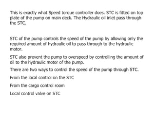 This is exactly what Speed torque controller does. STC is fitted on top
plate of the pump on main deck. The Hydraulic oil inlet pass through
the STC.
STC of the pump controls the speed of the pump by allowing only the
required amount of hydraulic oil to pass through to the hydraulic
motor.
STC also prevent the pump to overspeed by controlling the amount of
oil to the hydraulic motor of the pump.
There are two ways to control the speed of the pump through STC.
From the local control on the STC
From the cargo control room
Local control valve on STC
 