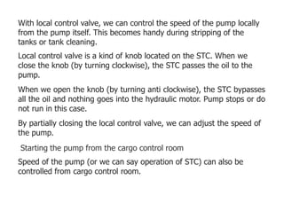 With local control valve, we can control the speed of the pump locally
from the pump itself. This becomes handy during stripping of the
tanks or tank cleaning.
Local control valve is a kind of knob located on the STC. When we
close the knob (by turning clockwise), the STC passes the oil to the
pump.
When we open the knob (by turning anti clockwise), the STC bypasses
all the oil and nothing goes into the hydraulic motor. Pump stops or do
not run in this case.
By partially closing the local control valve, we can adjust the speed of
the pump.
Starting the pump from the cargo control room
Speed of the pump (or we can say operation of STC) can also be
controlled from cargo control room.
 