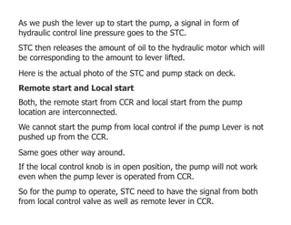 As we push the lever up to start the pump, a signal in form of
hydraulic control line pressure goes to the STC.
STC then releases the amount of oil to the hydraulic motor which will
be corresponding to the amount to lever lifted.
Here is the actual photo of the STC and pump stack on deck.
Remote start and Local start
Both, the remote start from CCR and local start from the pump
location are interconnected.
We cannot start the pump from local control if the pump Lever is not
pushed up from the CCR.
Same goes other way around.
If the local control knob is in open position, the pump will not work
even when the pump lever is operated from CCR.
So for the pump to operate, STC need to have the signal from both
from local control valve as well as remote lever in CCR.
 