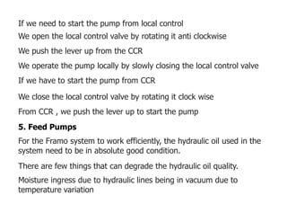 If we need to start the pump from local control
We open the local control valve by rotating it anti clockwise
We push the lever up from the CCR
We operate the pump locally by slowly closing the local control valve
If we have to start the pump from CCR
We close the local control valve by rotating it clock wise
From CCR , we push the lever up to start the pump
5. Feed Pumps
For the Framo system to work efficiently, the hydraulic oil used in the
system need to be in absolute good condition.
There are few things that can degrade the hydraulic oil quality.
Moisture ingress due to hydraulic lines being in vacuum due to
temperature variation
 