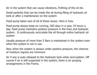 Air in the system that can cause vibrations, frothing of the oil etc.
Small particles that can be inside the oil during filling of hydraulic oil
tank or after a maintenance on the system
Feed pump takes care of all of these issues. Here is how.
Feed pump always keep on running, 365 days in a year, 24 hours a
day. Feed pump maintains positive pressure in the lines and hydraulic
system . It continuously recirculate the oil through entire hydraulic oil
system
Usually pressure of more than 5 Bars is maintained in the system even
when the system is not in use.
Now when the system is always under positive pressure, the chances
of moisture ingress are minimum
Air if any is auto released to the Hydraulic tank while recirculation. Off
course if air is still suspected in the system, there is air purging
arrangements in the Framo.
 
