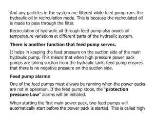 And any particles in the system are filtered while feed pump runs the
hydraulic oil in recirculation mode. This is because the recirculated oil
is made to pass through the filter.
Recirculation of hydraulic oil through feed pump also avoids oil
temperature variations at different parts of the hydraulic system.
There is another function that feed pump serves.
It helps in keeping the feed pressure on the suction side of the main
hydraulic pump. This means that when high pressure power pack
pumps are taking suction from the hydraulic tank, feed pump ensures
that there is no negative pressure on the suction side.
Feed pump alarms
One of the feed pumps must always be running when the power packs
are not in operation. If the feed pump stops, the “protection
pressure Low” alarms will be initiated.
When starting the first main power pack, two feed pumps will
automatically start before the power pack is started. This is called high
 