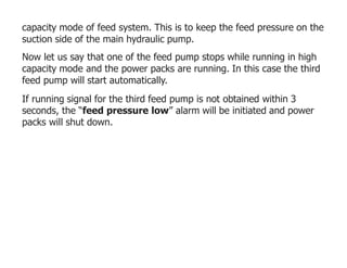 capacity mode of feed system. This is to keep the feed pressure on the
suction side of the main hydraulic pump.
Now let us say that one of the feed pump stops while running in high
capacity mode and the power packs are running. In this case the third
feed pump will start automatically.
If running signal for the third feed pump is not obtained within 3
seconds, the “feed pressure low” alarm will be initiated and power
packs will shut down.
 