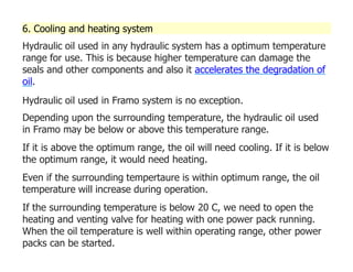 6. Cooling and heating system
Hydraulic oil used in any hydraulic system has a optimum temperature
range for use. This is because higher temperature can damage the
seals and other components and also it accelerates the degradation of
oil.
Hydraulic oil used in Framo system is no exception.
Depending upon the surrounding temperature, the hydraulic oil used
in Framo may be below or above this temperature range.
If it is above the optimum range, the oil will need cooling. If it is below
the optimum range, it would need heating.
Even if the surrounding tempertaure is within optimum range, the oil
temperature will increase during operation.
If the surrounding temperature is below 20 C, we need to open the
heating and venting valve for heating with one power pack running.
When the oil temperature is well within operating range, other power
packs can be started.
 