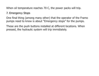 When oil temperature reaches 70 C, the power packs will trip.
7. Emergency Stops
One final thing (among many other) that the operator of the Framo
pumps need to know is about “Emergency stops” for the pumps.
These are the push buttons installed at different locations. When
pressed, the hydraulic system will trip immidiately.
 