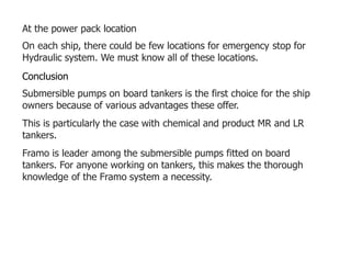 At the power pack location
On each ship, there could be few locations for emergency stop for
Hydraulic system. We must know all of these locations.
Conclusion
Submersible pumps on board tankers is the first choice for the ship
owners because of various advantages these offer.
This is particularly the case with chemical and product MR and LR
tankers.
Framo is leader among the submersible pumps fitted on board
tankers. For anyone working on tankers, this makes the thorough
knowledge of the Framo system a necessity.
 