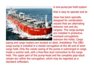 A one-pump-per-hold system
that is easy to operate and to
clean has been specially
designed for combination
vessels that are alternating
between wet and dry
cargoes. The cargo pumps
are installed in protective
enclosed corrugations
between the holds. Cargo
piping and cargo heaters are located on deck. Installation The OBO
cargo pump is installed in a closed corrugation at the aft end of each
cargo hold. Only the volute casing of the pump is submerged in cargo
inside a suction well, with a free-flow duct connection to the cargo
hold. The upper part of the pump-head and the complete pipe-stack
remain dry within the corrugation, which may be regarded as a
standard cofferdam.
 