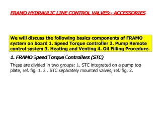 FRAMO HYDRAULIC LINE CONTROL VALVES:- ACCESSORIES
We will discuss the following basics components of FRAMO
system on board 1. Speed Torque controller 2. Pump Remote
control system 3. Heating and Venting 4. Oil Filling Procedure.
1. FRAMO Speed Torque Controllers (STC)
These are divided in two groups: 1. STC integrated on a pump top
plate, ref. fig. 1. 2 . STC separately mounted valves, ref. fig. 2.
 
