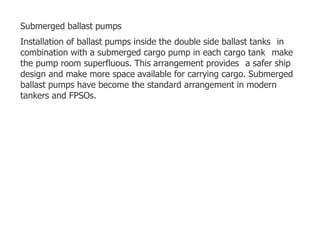Submerged ballast pumps
Installation of ballast pumps inside the double side ballast tanks in
combination with a submerged cargo pump in each cargo tank make
the pump room superfluous. This arrangement provides a safer ship
design and make more space available for carrying cargo. Submerged
ballast pumps have become the standard arrangement in modern
tankers and FPSOs.
 