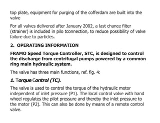 top plate, equipment for purging of the cofferdam are built into the
valve
For all valves delivered after January 2002, a last chance filter
(strainer) is included in pilo tconnection, to reduce possibility of valve
failure due to particles.
2. OPERATING INFORMATION
FRAMO Speed Torque Controller, STC, is designed to control
the discharge from centrifugal pumps powered by a common
ring main hydraulic system.
The valve has three main functions, ref. fig. 4:
1. Torque Control (TC).
The valve is used to control the torque of the hydraulic motor
independent of inlet pressure (P1). The local control valve with hand
wheel regulates the pilot pressure and thereby the inlet pressure to
the motor (P2). This can also be done by means of a remote control
valve.
 