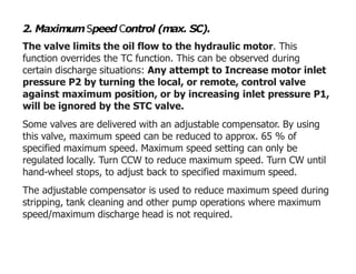 2. MaximumSpeed Control (max. SC).
The valve limits the oil flow to the hydraulic motor. This
function overrides the TC function. This can be observed during
certain discharge situations: Any attempt to Increase motor inlet
pressure P2 by turning the local, or remote, control valve
against maximum position, or by increasing inlet pressure P1,
will be ignored by the STC valve.
Some valves are delivered with an adjustable compensator. By using
this valve, maximum speed can be reduced to approx. 65 % of
specified maximum speed. Maximum speed setting can only be
regulated locally. Turn CCW to reduce maximum speed. Turn CW until
hand-wheel stops, to adjust back to specified maximum speed.
The adjustable compensator is used to reduce maximum speed during
stripping, tank cleaning and other pump operations where maximum
speed/maximum discharge head is not required.
 