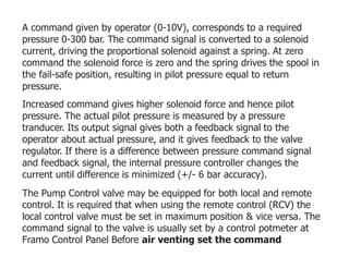 A command given by operator (0-10V), corresponds to a required
pressure 0-300 bar. The command signal is converted to a solenoid
current, driving the proportional solenoid against a spring. At zero
command the solenoid force is zero and the spring drives the spool in
the fail-safe position, resulting in pilot pressure equal to return
pressure.
Increased command gives higher solenoid force and hence pilot
pressure. The actual pilot pressure is measured by a pressure
tranducer. Its output signal gives both a feedback signal to the
operator about actual pressure, and it gives feedback to the valve
regulator. If there is a difference between pressure command signal
and feedback signal, the internal pressure controller changes the
current until difference is minimized (+/- 6 bar accuracy).
The Pump Control valve may be equipped for both local and remote
control. It is required that when using the remote control (RCV) the
local control valve must be set in maximum position & vice versa. The
command signal to the valve is usually set by a control potmeter at
Framo Control Panel Before air venting set the command
 