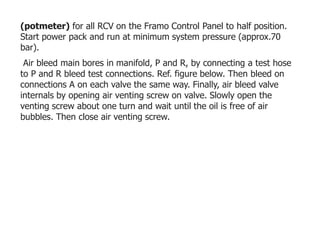 (potmeter) for all RCV on the Framo Control Panel to half position.
Start power pack and run at minimum system pressure (approx.70
bar).
Air bleed main bores in manifold, P and R, by connecting a test hose
to P and R bleed test connections. Ref. figure below. Then bleed on
connections A on each valve the same way. Finally, air bleed valve
internals by opening air venting screw on valve. Slowly open the
venting screw about one turn and wait until the oil is free of air
bubbles. Then close air venting screw.
 