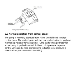 2.2 Normal operation from control panel:
The pump is normally operated from Framo Control Panel in cargo
control room. The control panel includes one control potmeter and one
monitoring indicator for each pump. Pump starts when potmeter for
actual pump is pushed forward. Achieved pilot pressure to pump
control valve can be read at monitoring indicator (pilot pressure is
measured on pressure control manifold).
 