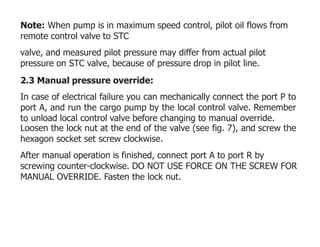 Note: When pump is in maximum speed control, pilot oil flows from
remote control valve to STC
valve, and measured pilot pressure may differ from actual pilot
pressure on STC valve, because of pressure drop in pilot line.
2.3 Manual pressure override:
In case of electrical failure you can mechanically connect the port P to
port A, and run the cargo pump by the local control valve. Remember
to unload local control valve before changing to manual override.
Loosen the lock nut at the end of the valve (see fig. 7), and screw the
hexagon socket set screw clockwise.
After manual operation is finished, connect port A to port R by
screwing counter-clockwise. DO NOT USE FORCE ON THE SCREW FOR
MANUAL OVERRIDE. Fasten the lock nut.
 