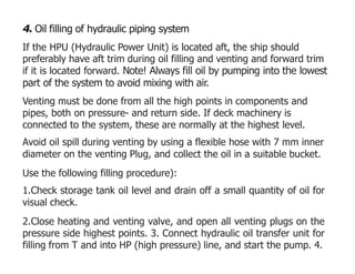 4. Oil filling of hydraulic piping system
If the HPU (Hydraulic Power Unit) is located aft, the ship should
preferably have aft trim during oil filling and venting and forward trim
if it is located forward. Note! Always fill oil by pumping into the lowest
part of the system to avoid mixing with air.
Venting must be done from all the high points in components and
pipes, both on pressure- and return side. If deck machinery is
connected to the system, these are normally at the highest level.
Avoid oil spill during venting by using a flexible hose with 7 mm inner
diameter on the venting Plug, and collect the oil in a suitable bucket.
Use the following filling procedure):
1.Check storage tank oil level and drain off a small quantity of oil for
visual check.
2.Close heating and venting valve, and open all venting plugs on the
pressure side highest points. 3. Connect hydraulic oil transfer unit for
filling from T and into HP (high pressure) line, and start the pump. 4.
 