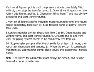 Vent on all highest points until the pressure side is completely filled
with oil, then stop the transfer pump. 5. Open all venting plugs on the
return side highest points. 6. Change for filling from T and into LP (low
pressure) and start transfer pump.
7.Vent on all highest points including main return filter until the return
side is completely filled with oil. Stop transfer pump at normal system
tank level.
8.Connect transfer unit for circulation from C to HP. Open heating and
venting valve, and start transfer pump. 9. Circulate the oil and vent
until the piping system seems to be completely free from air.
10. Stop transfer pump and let the oil settle for at least 12 hours, then
restart for circulation and venting. 11. When the system is completely
free from air, stop transfer pump, close valves and disconnect flexible
hoses.
Note! The valves for oil transfer must always be closed, and flexible
hoses disconnected after use.
 