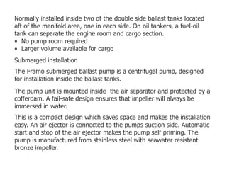 Normally installed inside two of the double side ballast tanks located
aft of the manifold area, one in each side. On oil tankers, a fuel-oil
tank can separate the engine room and cargo section.
• No pump room required
• Larger volume available for cargo
Submerged installation
The Framo submerged ballast pump is a centrifugal pump, designed
for installation inside the ballast tanks.
The pump unit is mounted inside the air separator and protected by a
cofferdam. A fail-safe design ensures that impeller will always be
immersed in water.
This is a compact design which saves space and makes the installation
easy. An air ejector is connected to the pumps suction side. Automatic
start and stop of the air ejector makes the pump self priming. The
pump is manufactured from stainless steel with seawater resistant
bronze impeller.
 
