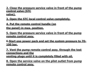 2. Close the pressure service valve in front of the pump
control valve (STC
valve).
3. Open the STC local control valve completely.
4. Put the remote control handle (on
the panel) in max. position.
5. Open the pressure service valve in front of the pump
remote control assy.
6.Start one power pack and set the system pressure to 70-
100 bar.
7. Vent the pump remote control assy. through the test
connections and the
venting plugs until it is completely filled with oil.
8. Open the service valve on the pilot outlet from pump
remote control assy.
 