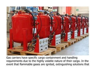 Gas carriers have specific cargo containment and handling
requirements due to the highly volatile nature of their cargo. In the
event that flammable gases are ignited, extinguishing solutions that
 