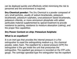can be deployed quickly and effectively whilst minimising the risk to
personnel and the environment is required.
Dry Chemical powder: The Dry Chemical is a powder composed of
very small particles, usually of sodium bicarbonate, potassium
bicarbonate, potassium sulphates, urea-potassium based bicarbonate,
potassium chloride, or mono ammonium phosphate with added
particulate material supplemented by special treatment to provide
resistance to packing, resistance to moisture absorption (caking), and
the proper flow capabilities
Dry Power Content on ship: Potassium Sulphate
What is an expellant?
It is an inert gas that provides the internal pressure in a fire
extinguisher to expel the extinguishing medium e.g. Dry chemical
powder, water, foam. The expellant for a stored pressure (STP) fire
extinguisher is the gas inside the unit that pressurises the
extinguisher. The expellant gas pressure is recorded on the STP units
gauge. The cartridge operated type fire extinguisher has the expellant
 
