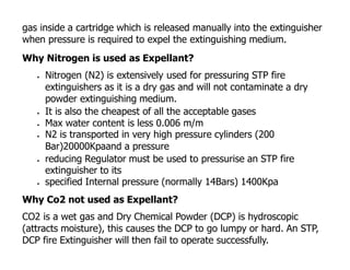 gas inside a cartridge which is released manually into the extinguisher
when pressure is required to expel the extinguishing medium.
Why Nitrogen is used as Expellant?
 Nitrogen (N2) is extensively used for pressuring STP fire
extinguishers as it is a dry gas and will not contaminate a dry
powder extinguishing medium.
 It is also the cheapest of all the acceptable gases
 Max water content is less 0.006 m/m
 N2 is transported in very high pressure cylinders (200
Bar)20000Kpaand a pressure
 reducing Regulator must be used to pressurise an STP fire
extinguisher to its
 specified Internal pressure (normally 14Bars) 1400Kpa
Why Co2 not used as Expellant?
CO2 is a wet gas and Dry Chemical Powder (DCP) is hydroscopic
(attracts moisture), this causes the DCP to go lumpy or hard. An STP,
DCP fire Extinguisher will then fail to operate successfully.
 
