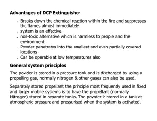 Advantages of DCP Extinguisher
 Breaks down the chemical reaction within the fire and suppresses
the flames almost immediately.
 system is an effective
 non-toxic alternative which is harmless to people and the
environment
 Powder penetrates into the smallest and even partially covered
locations
 Can be operable at low temperatures also
General system principles
The powder is stored in a pressure tank and is discharged by using a
propelling gas, normally nitrogen & other gases can also be used.
Separately stored propellant the principle most frequently used in fixed
and larger mobile systems is to have the propellant (normally
Nitrogen) stored in separate tanks. The powder is stored in a tank at
atmospheric pressure and pressurised when the system is activated.
 