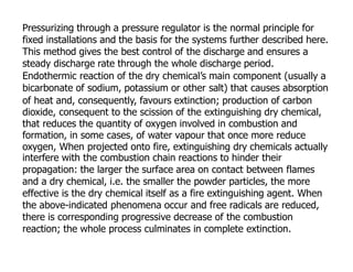 Pressurizing through a pressure regulator is the normal principle for
fixed installations and the basis for the systems further described here.
This method gives the best control of the discharge and ensures a
steady discharge rate through the whole discharge period.
Endothermic reaction of the dry chemical’s main component (usually a
bicarbonate of sodium, potassium or other salt) that causes absorption
of heat and, consequently, favours extinction; production of carbon
dioxide, consequent to the scission of the extinguishing dry chemical,
that reduces the quantity of oxygen involved in combustion and
formation, in some cases, of water vapour that once more reduce
oxygen, When projected onto fire, extinguishing dry chemicals actually
interfere with the combustion chain reactions to hinder their
propagation: the larger the surface area on contact between flames
and a dry chemical, i.e. the smaller the powder particles, the more
effective is the dry chemical itself as a fire extinguishing agent. When
the above-indicated phenomena occur and free radicals are reduced,
there is corresponding progressive decrease of the combustion
reaction; the whole process culminates in complete extinction.
 