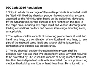 IGC Code 2016 Regulation:
1.Ships in which the carriage of flammable products is intended shall
be fitted with fixed dry chemical powder fire-extinguishing systems,
approved by the Administration based on the guidelines developed
by the Organization, for the purpose of fire fighting on the deck in
the cargo area, including any cargo liquid and vapour discharge and
loading connections on deck and bow or stern cargo handling areas,
as applicable.
2.The system shall be capable of delivering powder from at least two
hand hose lines, or a combination of monitor/hand hose lines, to any
part of the exposed cargo liquid and vapour piping, load/unload
connection and exposed gas process units.
3.The dry chemical powder fire-extinguishing system shall be
designed with not less than two independent units. Any part required
to be protected by 11.4.2 shall be capable of being reached from not
less than two independent units with associated controls, pressurizing
medium fixed piping, monitors or hand hose lines. For ships with a
 