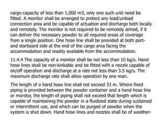 cargo capacity of less than 1,000 m3, only one such unit need be
fitted. A monitor shall be arranged to protect any load/unload
connection area and be capable of actuation and discharge both locally
and remotely. The monitor is not required to be remotely aimed, if it
can deliver the necessary powder to all required areas of coverage
from a single position. One hose line shall be provided at both port-
and starboard side at the end of the cargo area facing the
accommodation and readily available from the accommodation.
11.4.4 The capacity of a monitor shall be not less than 10 kg/s. Hand
hose lines shall be non-kinkable and be fitted with a nozzle capable of
on/off operation and discharge at a rate not less than 3.5 kg/s. The
maximum discharge rate shall allow operation by one man.
The length of a hand hose line shall not exceed 33 m. Where fixed
piping is provided between the powder container and a hand hose line
or monitor, the length of piping shall not exceed that length which is
capable of maintaining the powder in a fluidized state during sustained
or intermittent use, and which can be purged of powder when the
system is shut down. Hand hose lines and nozzles shall be of weather-
 