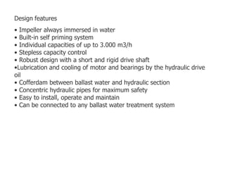 Design features
• Impeller always immersed in water
• Built-in self priming system
• Individual capacities of up to 3.000 m3/h
• Stepless capacity control
• Robust design with a short and rigid drive shaft
•Lubrication and cooling of motor and bearings by the hydraulic drive
oil
• Cofferdam between ballast water and hydraulic section
• Concentric hydraulic pipes for maximum safety
• Easy to install, operate and maintain
• Can be connected to any ballast water treatment system
 