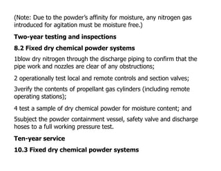 (Note: Due to the powder’s affinity for moisture, any nitrogen gas
introduced for agitation must be moisture free.)
Two-year testing and inspections
8.2 Fixed dry chemical powder systems
1blow dry nitrogen through the discharge piping to confirm that the
pipe work and nozzles are clear of any obstructions;
2 operationally test local and remote controls and section valves;
3verify the contents of propellant gas cylinders (including remote
operating stations);
4 test a sample of dry chemical powder for moisture content; and
5subject the powder containment vessel, safety valve and discharge
hoses to a full working pressure test.
Ten-year service
10.3 Fixed dry chemical powder systems
 