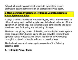 Subject all powder containment vessels to hydrostatic or non-
destructive testing carried out by an accredited service agent.
8 Most Common Problems in Hydraulic Operated Remote
Valve System on Ships
A cargo ship has a variety of machinery types, which are connected to
different piping systems that supply essential oil and water for efficient
operation. In tanker ship, the cargo tanks are connected to the pipes,
which are used for loading and unloading of cargo.
The important piping system of the ship, such as ballast water system,
cargo piping system, bunker piping etc. are provided with hydraulic
operated valves to restrict and control the flow of oil/water/cargo
through the pipes in a simple, safe and economical way.
The hydraulic operated valves system consists of the following
essential parts:
1. Hydraulic Power Pack:
 