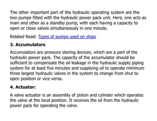 The other important part of the hydraulic operating system are the
two pumps fitted with the hydraulic power pack unit. Here, one acts as
main and other as a standby pump, with each having a capacity to
open or close valves simultaneously in one minute.
Related Read: Types of pumps used on ships
3. Accumulators
Accumulators are pressure storing devices, which are a part of the
hydraulic power pack. The capacity of the accumulator should be
sufficient to compensate the oil leakage in the hydraulic supply piping
system for at least five minutes and supplying oil to operate minimum
three largest hydraulic valves in the system to change from shut to
open position or vice versa.
4. Actuator:
A valve actuator is an assembly of piston and cylinder which operates
the valve at the local position. It receives the oil from the hydraulic
power pack for operating the valve.
 