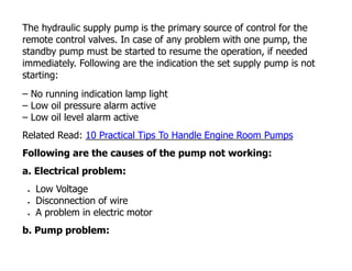 The hydraulic supply pump is the primary source of control for the
remote control valves. In case of any problem with one pump, the
standby pump must be started to resume the operation, if needed
immediately. Following are the indication the set supply pump is not
starting:
– No running indication lamp light
– Low oil pressure alarm active
– Low oil level alarm active
Related Read: 10 Practical Tips To Handle Engine Room Pumps
Following are the causes of the pump not working:
a. Electrical problem:
 Low Voltage
 Disconnection of wire
 A problem in electric motor
b. Pump problem:
 