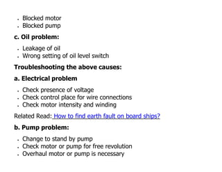  Blocked motor
 Blocked pump
c. Oil problem:
 Leakage of oil
 Wrong setting of oil level switch
Troubleshooting the above causes:
a. Electrical problem
 Check presence of voltage
 Check control place for wire connections
 Check motor intensity and winding
Related Read: How to find earth fault on board ships?
b. Pump problem:
 Change to stand by pump
 Check motor or pump for free revolution
 Overhaul motor or pump is necessary
 