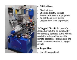 c. Oil Problem:
 Check oil level
 Check and rectify leakage
 Ensure tank level is appropriate
 Re-set the oil level switch
 Clogged inlet filter (if provided)
2.Clogged Circuit: In case of a
clogged circuit, the oil supplied by
the correctly operated pump will not
reach the valve and hamper the
remote operation. Following are the
most common causes of a clogged
circuit:
a. Impurities:
 Use of low-grade oil
 