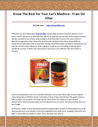Know The Best For Your Car’s Machine - Fram Oil
                      Filter
_____________________________________________________________________________________

                               By Peter Jhon - http://framoilfilter.net



Whenever you start talking about fram oil filter and deciding you have to discover all there is to it;
keep in mind it will not be an overnight task. We are all under various amounts of information overload,
and you and others may not slow down enough to think that there is more to the story. All that is
generally recognized by most, but just be careful you do not become lazy about doing additional
research to see what else could be important. Missing critical information can lead to complications, and
then you are still trying to figure out what is going on. Anytime you are reading or learning about
something, you have to widen your perspective so you have a more effective base from which to
proceed.




If you're anything like the rest of us, the idea of finding a new or used vehicle calls to mind images of
pushy salespeople and fistfuls of cash. Fortunately, it doesn't have to be like this! This guide is here to
help you figure out all aspects of buying a new or used vehicle. Pay attention to each piece of
advice.Find out what financing choices you have ahead of your car search. This lets you know what is in
your budget.

You'll also be harder to sway when presented with tempting offers of lower monthly payments or small
down payments on a car outside of your price range.Before you head out car shopping, check with your
bank to ensure that you qualify for a loan. This is can boost your security.
 