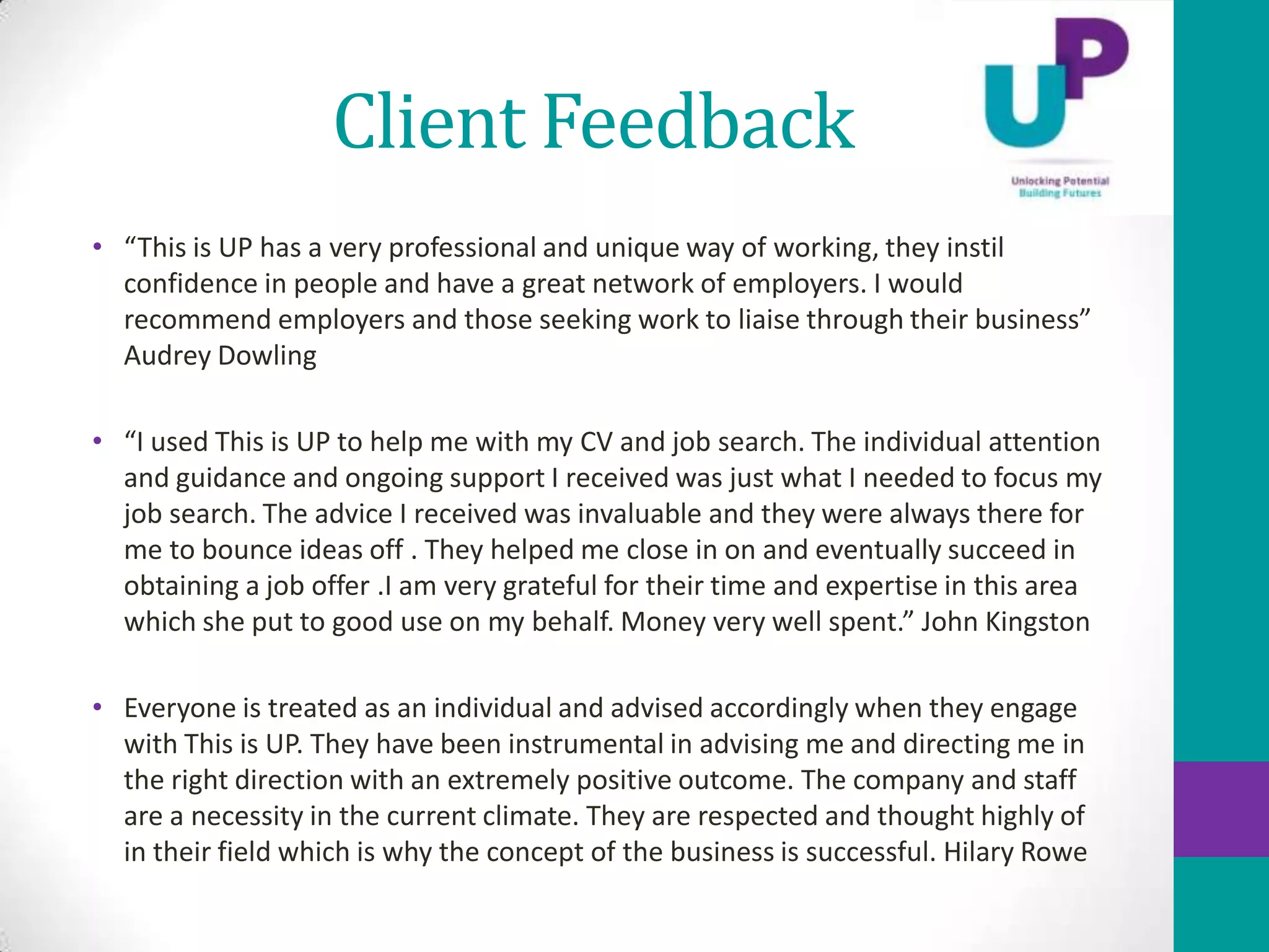 Client Feedback
• “This is UP has a very professional and unique way of working, they instil
  confidence in people and have a great network of employers. I would
  recommend employers and those seeking work to liaise through their business”
  Audrey Dowling

• “I used This is UP to help me with my CV and job search. The individual attention
  and guidance and ongoing support I received was just what I needed to focus my
  job search. The advice I received was invaluable and they were always there for
  me to bounce ideas off . They helped me close in on and eventually succeed in
  obtaining a job offer .I am very grateful for their time and expertise in this area
  which she put to good use on my behalf. Money very well spent.” John Kingston

• Everyone is treated as an individual and advised accordingly when they engage
  with This is UP. They have been instrumental in advising me and directing me in
  the right direction with an extremely positive outcome. The company and staff
  are a necessity in the current climate. They are respected and thought highly of
  in their field which is why the concept of the business is successful. Hilary Rowe
 