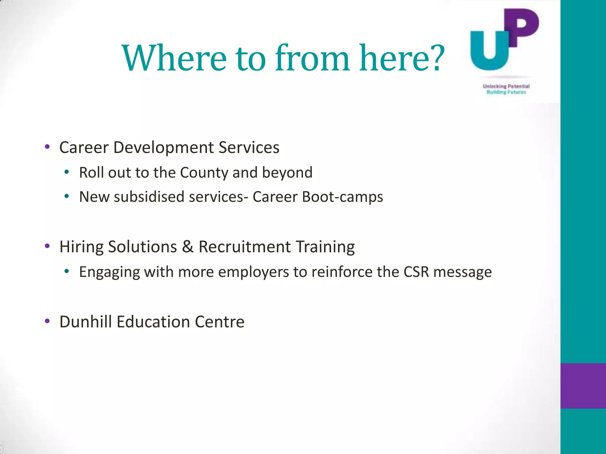 Where to from here?

• Career Development Services
  • Roll out to the County and beyond
  • New subsidised services- Career Boot-camps

• Hiring Solutions & Recruitment Training
  • Engaging with more employers to reinforce the CSR message

• Dunhill Education Centre
 