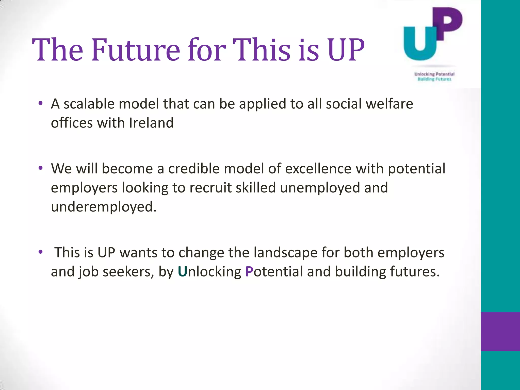 The Future for This is UP
• A scalable model that can be applied to all social welfare
  offices with Ireland

• We will become a credible model of excellence with potential
  employers looking to recruit skilled unemployed and
  underemployed.

• This is UP wants to change the landscape for both employers
  and job seekers, by Unlocking Potential and building futures.
 