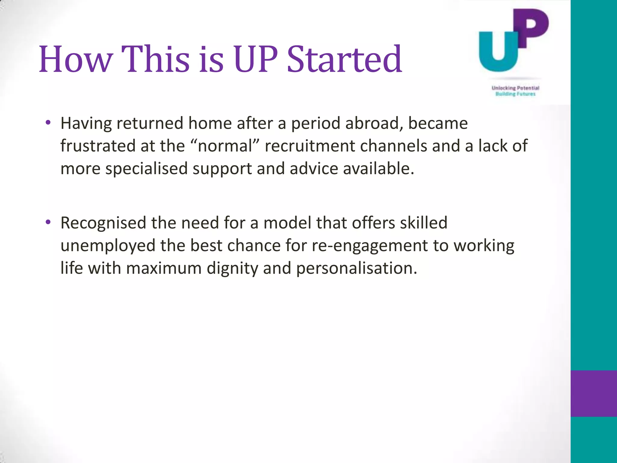 How This is UP Started
• Having returned home after a period abroad, became
  frustrated at the “normal” recruitment channels and a lack of
  more specialised support and advice available.

• Recognised the need for a model that offers skilled
  unemployed the best chance for re-engagement to working
  life with maximum dignity and personalisation.
 
