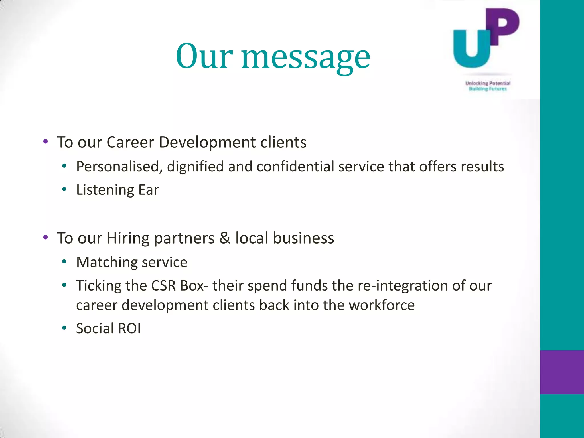 Our message

• To our Career Development clients
  • Personalised, dignified and confidential service that offers results
  • Listening Ear

• To our Hiring partners & local business
  • Matching service
  • Ticking the CSR Box- their spend funds the re-integration of our
    career development clients back into the workforce
  • Social ROI
 