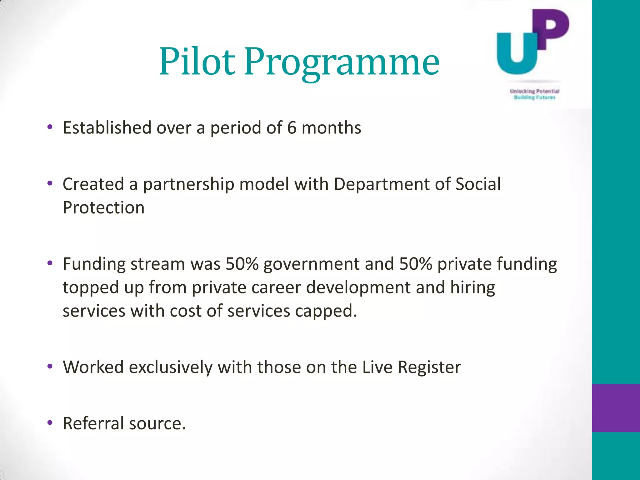 Pilot Programme
• Established over a period of 6 months

• Created a partnership model with Department of Social
  Protection

• Funding stream was 50% government and 50% private funding
  topped up from private career development and hiring
  services with cost of services capped.

• Worked exclusively with those on the Live Register

• Referral source.
 